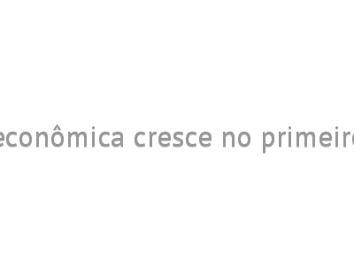 Atividade econômica cresce no primeiro trimestre