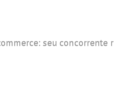 E-commerce: seu concorrente real